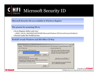 EC-Council
Copyright © by EC-Council
All Rights Reserved. Reproduction is Strictly Prohibited
Microsoft Security ID
Microsoft Security IDs are available in Windows Registry
The process for accessing IDs is:
• Go to Registry Editor and view:
• HKEY_LOCAL_MACHINESOFTWAREMicrosoftWindows NTCurrentVersionProfileList
• Present under the ProfileList key
RockXP reveals Windows and MS Office CD-Key
 