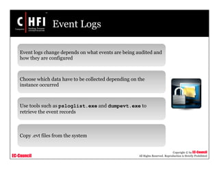EC-Council
Copyright © by EC-Council
All Rights Reserved. Reproduction is Strictly Prohibited
Event Logs
Event logs change depends on what events are being audited and
how they are configured
Choose which data have to be collected depending on the
instance occurred
Use tools such as psloglist.exe and dumpevt.exe to
retrieve the event records
Copy .evt files from the system
 