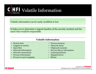 EC-Council
Copyright © by EC-Council
All Rights Reserved. Reproduction is Strictly Prohibited
Volatile Information
Volatile information can be easily modified or lost
It helps you to determine a logical timeline of the security incident and the
users who would be responsible
Volatile Information
• System time
• Logged-on user(s)
• Open files
• Network information
• Network connections
• Process information
• Process-to-port mapping
• Process memory
• Network status
• Clipboard contents
• Service/driver information
• Command history
• Mapped drives
• Shares
 