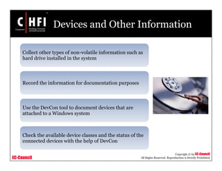 EC-Council
Copyright © by EC-Council
All Rights Reserved. Reproduction is Strictly Prohibited
Devices and Other Information
Collect other types of non-volatile information such as
hard drive installed in the system
Record the information for documentation purposes
Use the DevCon tool to document devices that are
attached to a Windows system
Check the available device classes and the status of the
connected devices with the help of DevCon
 