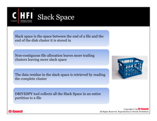 EC-Council
Copyright © by EC-Council
All Rights Reserved. Reproduction is Strictly Prohibited
Slack Space
Slack space is the space between the end of a file and the
end of the disk cluster it is stored in
Non-contiguous file allocation leaves more trailing
clusters leaving more slack space
The data residue in the slack space is retrieved by reading
the complete cluster
DRIVESPY tool collects all the Slack Space in an entire
partition to a file
 