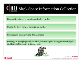 EC-Council
Copyright © by EC-Council
All Rights Reserved. Reproduction is Strictly Prohibited
Slack Space Information Collection
Connect to a target computer and select media
Create Bit-level copy of the original media
Check again by generating its hash value
Investigate using keyword searches, hash analysis, file signature analysis,
and Enscripts present in Encase tool
 