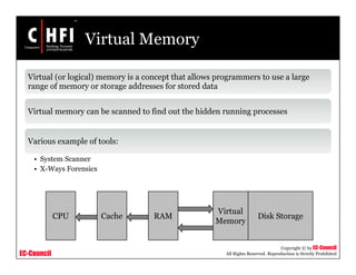 EC-Council
Copyright © by EC-Council
All Rights Reserved. Reproduction is Strictly Prohibited
Virtual Memory
Virtual (or logical) memory is a concept that allows programmers to use a large
range of memory or storage addresses for stored data
Virtual memory can be scanned to find out the hidden running processes
Various example of tools:
• System Scanner
• X-Ways Forensics
CPU Cache RAM
Virtual
Memory
Disk Storage
 