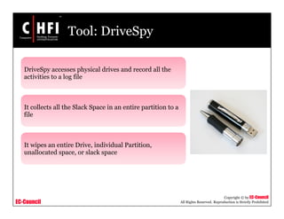 EC-Council
Copyright © by EC-Council
All Rights Reserved. Reproduction is Strictly Prohibited
Tool: DriveSpy
DriveSpy accesses physical drives and record all the
activities to a log file
It collects all the Slack Space in an entire partition to a
file
It wipes an entire Drive, individual Partition,
unallocated space, or slack space
 
