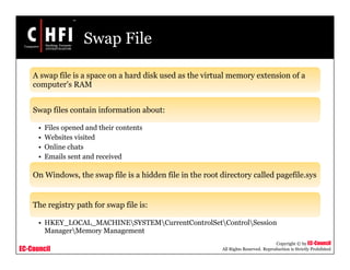 EC-Council
Copyright © by EC-Council
All Rights Reserved. Reproduction is Strictly Prohibited
Swap File
A swap file is a space on a hard disk used as the virtual memory extension of a
computer's RAM
Swap files contain information about:
• Files opened and their contents
• Websites visited
• Online chats
• Emails sent and received
On Windows, the swap file is a hidden file in the root directory called pagefile.sys
The registry path for swap file is:
• HKEY_LOCAL_MACHINESYSTEMCurrentControlSetControlSession
ManagerMemory Management
 