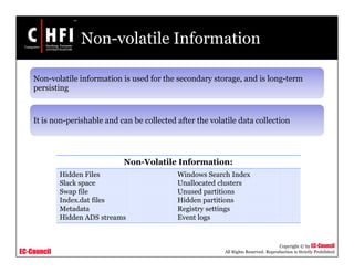 EC-Council
Copyright © by EC-Council
All Rights Reserved. Reproduction is Strictly Prohibited
Non-volatile Information
Non-volatile information is used for the secondary storage, and is long-term
persisting
It is non-perishable and can be collected after the volatile data collection
Non-Volatile Information:
Hidden Files
Slack space
Swap file
Index.dat files
Metadata
Hidden ADS streams
Windows Search Index
Unallocated clusters
Unused partitions
Hidden partitions
Registry settings
Event logs
 