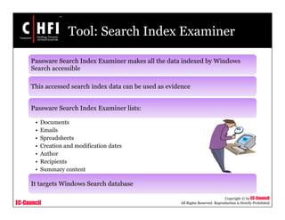EC-Council
Copyright © by EC-Council
All Rights Reserved. Reproduction is Strictly Prohibited
Tool: Search Index Examiner
Passware Search Index Examiner makes all the data indexed by Windows
Search accessible
This accessed search index data can be used as evidence
Passware Search Index Examiner lists:
• Documents
• Emails
• Spreadsheets
• Creation and modification dates
• Author
• Recipients
• Summary content
It targets Windows Search database
 
