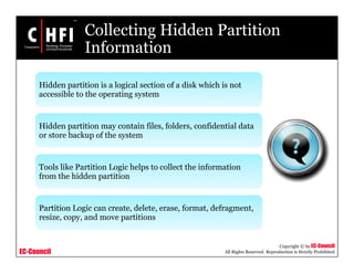 EC-Council
Copyright © by EC-Council
All Rights Reserved. Reproduction is Strictly Prohibited
Collecting Hidden Partition
Information
Hidden partition is a logical section of a disk which is not
accessible to the operating system
Hidden partition may contain files, folders, confidential data
or store backup of the system
Tools like Partition Logic helps to collect the information
from the hidden partition
Partition Logic can create, delete, erase, format, defragment,
resize, copy, and move partitions
 