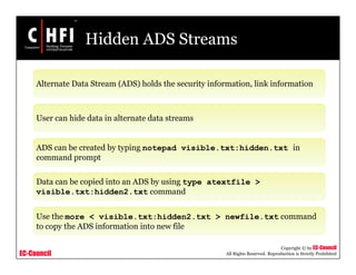 EC-Council
Copyright © by EC-Council
All Rights Reserved. Reproduction is Strictly Prohibited
Hidden ADS Streams
Alternate Data Stream (ADS) holds the security information, link information
User can hide data in alternate data streams
ADS can be created by typing notepad visible.txt:hidden.txt in
command prompt
Data can be copied into an ADS by using type atextfile >
visible.txt:hidden2.txt command
Use the more < visible.txt:hidden2.txt > newfile.txt command
to copy the ADS information into new file
 