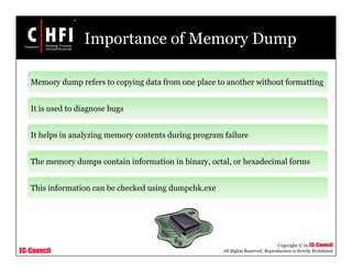 EC-Council
Copyright © by EC-Council
All Rights Reserved. Reproduction is Strictly Prohibited
Importance of Memory Dump
Memory dump refers to copying data from one place to another without formatting
It is used to diagnose bugs
It helps in analyzing memory contents during program failure
The memory dumps contain information in binary, octal, or hexadecimal forms
This information can be checked using dumpchk.exe
 
