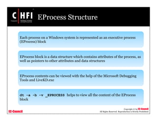 EC-Council
Copyright © by EC-Council
All Rights Reserved. Reproduction is Strictly Prohibited
EProcess Structure
Each process on a Windows system is represented as an executive process
(EProcess) block
EProcess block is a data structure which contains attributes of the process, as
well as pointers to other attributes and data structures
EProcess contents can be viewed with the help of the Microsoft Debugging
Tools and LiveKD.exe
dt -a -b -v _EPROCESS helps to view all the content of the EProcess
block
 