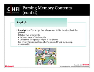EC-Council
Copyright © by EC-Council
All Rights Reserved. Reproduction is Strictly Prohibited
Parsing Memory Contents
(cont’d)
• Lspd.pl is a Perl script that allows user to list the details of the
process
• It takes two arguments:
• Path and name of the dump file
• Offset from the lsproc.pl output of the process
• Ex: c:perlmemory>lspd.pl d:dumpsdfrws1-mem.dmp
0x0414dd60
Lspd.pl:
 