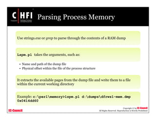 EC-Council
Copyright © by EC-Council
All Rights Reserved. Reproduction is Strictly Prohibited
Parsing Process Memory
Use strings.exe or grep to parse through the contents of a RAM dump
Lspm.pl takes the arguments, such as:
• Name and path of the dump file
• Physical offset within the file of the process structure
It extracts the available pages from the dump file and write them to a file
within the current working directory
Example: c:perlmemory>lspm.pl d:dumpsdfrws1-mem.dmp
0x0414dd60
 