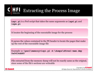 EC-Council
Copyright © by EC-Council
All Rights Reserved. Reproduction is Strictly Prohibited
Extracting the Process Image
Lspi.pl is a Perl script that takes the same arguments as lspd.pl and
lspm.pl
It locates the beginning of the executable image for the process
It parses the values contained in the PE header to locate the pages that make
up the rest of the executable image file
Example: c:perlmemory>lspi.pl d:dumpsdfrws1-mem.dmp
0x0414dd60
File extracted from the memory dump will not be exactly same as the original,
since some of the file’s sections are writeable
 