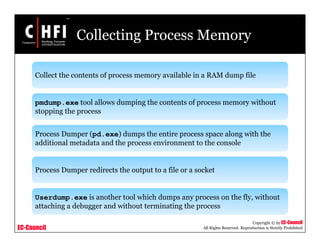 EC-Council
Copyright © by EC-Council
All Rights Reserved. Reproduction is Strictly Prohibited
Collecting Process Memory
Collect the contents of process memory available in a RAM dump file
pmdump.exe tool allows dumping the contents of process memory without
stopping the process
Process Dumper (pd.exe) dumps the entire process space along with the
additional metadata and the process environment to the console
Process Dumper redirects the output to a file or a socket
Userdump.exe is another tool which dumps any process on the fly, without
attaching a debugger and without terminating the process
 