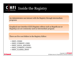 EC-Council
Copyright © by EC-Council
All Rights Reserved. Reproduction is Strictly Prohibited
Inside the Registry
An Administrator can interact with the Registry through intermediate
programs
Graphical user interface (GUI) Registry editors such as Regedit.exe or
Regedt32.exe are commonly used as intermediate program
There are five root folders in the Registry Editor:
• HKEY_USERS
• HKEY_CURRENT_USER
• HKEY_LOCAL_MACHINE
• HKEY_CURRENT_CONFIG
• HKEY_CLASSES_ROOT
 