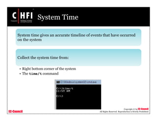EC-Council
Copyright © by EC-Council
All Rights Reserved. Reproduction is Strictly Prohibited
System Time
System time gives an accurate timeline of events that have occurred
on the system
Collect the system time from:
• Right bottom corner of the system
• The time/t command
 