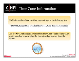 EC-Council
Copyright © by EC-Council
All Rights Reserved. Reproduction is Strictly Prohibited
Time Zone Information
Find information about the time zone settings in the following key:
• SYSTEMCurrentControlSetControlTime ZoneInformation
Use the ActiveTimeBias value from the TimeZoneInformation
key to translate or normalize the times to other sources from the
system
 