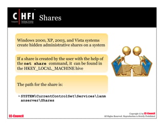 EC-Council
Copyright © by EC-Council
All Rights Reserved. Reproduction is Strictly Prohibited
Shares
Windows 2000, XP, 2003, and Vista systems
create hidden administrative shares on a system
If a share is created by the user with the help of
the net share command, it can be found in
the HKEY_LOCAL_MACHINE hive
The path for the share is:
• SYSTEMCurrentControlSetServiceslanm
anserverShares
 