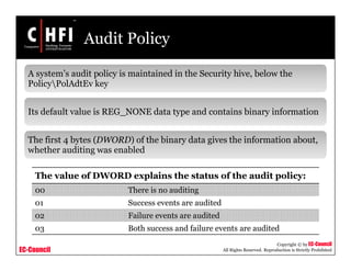 EC-Council
Copyright © by EC-Council
All Rights Reserved. Reproduction is Strictly Prohibited
Audit Policy
A system’s audit policy is maintained in the Security hive, below the
PolicyPolAdtEv key
Its default value is REG_NONE data type and contains binary information
The first 4 bytes (DWORD) of the binary data gives the information about,
whether auditing was enabled
The value of DWORD explains the status of the audit policy:
00 There is no auditing
01 Success events are audited
02 Failure events are audited
03 Both success and failure events are audited
 