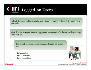 EC-Council
Copyright © by EC-Council
All Rights Reserved. Reproduction is Strictly Prohibited
Logged-on Users
Collect the information about users logged on to the system, both locally and
remotely
Note down context of a running process, the owner of a file, or the last access
time on files
• Psloggedon
• Net Sessions
• Logonsessions
Tools and commands to determine logged-on-users
are:
 