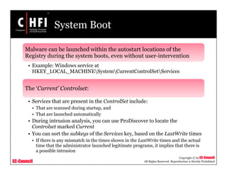 EC-Council
Copyright © by EC-Council
All Rights Reserved. Reproduction is Strictly Prohibited
System Boot
Malware can be launched within the autostart locations of the
Registry during the system boots, even without user-intervention
• Example: Windows service at
HKEY_LOCAL_MACHINESystemCurrentControlSetServices
The ‘Current’ Controlset:
• Services that are present in the ControlSet include:
• That are scanned during startup, and
• That are launched automatically
• During intrusion analysis, you can use ProDiscover to locate the
Controlset marked Current
• You can sort the subkeys of the Services key, based on the LastWrite times
• If there is any mismatch in the times shown in the LastWrite times and the actual
time that the administrator launched legitimate programs, it implies that there is
a possible intrusion
 
