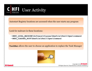 EC-Council
Copyright © by EC-Council
All Rights Reserved. Reproduction is Strictly Prohibited
User Activity
Autostart Registry locations are accessed when the user starts any program
Look for malware in these locations:
• HKEY_LOCAL_MACHINESoftwareClassesExefileShellOpencommand
• HKEY_CLASSES_ROOTExefileShellOpenCommand
TaskMan allows the user to choose an application to replace the Task Manager
 