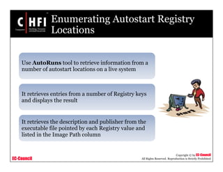 EC-Council
Copyright © by EC-Council
All Rights Reserved. Reproduction is Strictly Prohibited
Enumerating Autostart Registry
Locations
Use AutoRuns tool to retrieve information from a
number of autostart locations on a live system
It retrieves entries from a number of Registry keys
and displays the result
It retrieves the description and publisher from the
executable file pointed by each Registry value and
listed in the Image Path column
 