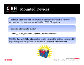 EC-Council
Copyright © by EC-Council
All Rights Reserved. Reproduction is Strictly Prohibited
Mounted Devices
The MountedDevices key stores information about the various
devices and volumes mounted to the NTFS file system
The complete path to the key :
• HKEY_LOCAL_MACHINESystemMountedDevice
Use the ParentIdPrefix value found within the unique instance ID
key to map the entry from USBSTOR to the MountedDevices
 