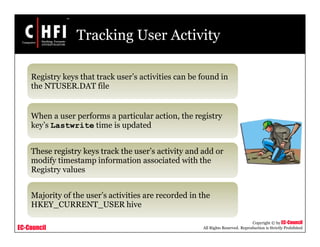 EC-Council
Copyright © by EC-Council
All Rights Reserved. Reproduction is Strictly Prohibited
Tracking User Activity
Registry keys that track user’s activities can be found in
the NTUSER.DAT file
When a user performs a particular action, the registry
key’s Lastwrite time is updated
These registry keys track the user’s activity and add or
modify timestamp information associated with the
Registry values
Majority of the user’s activities are recorded in the
HKEY_CURRENT_USER hive
 