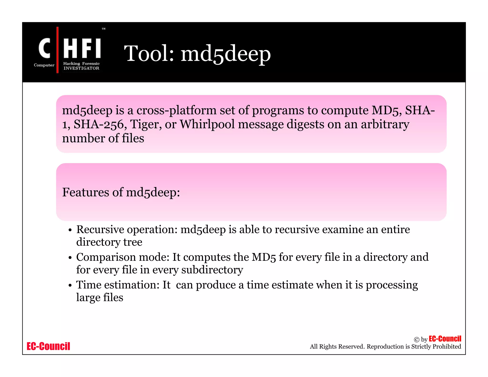 EC-Council
Copyright © by EC-Council
All Rights Reserved. Reproduction is Strictly Prohibited
Tool: md5deep
md5deep is a cross-platform set of programs to compute MD5, SHA-
1, SHA-256, Tiger, or Whirlpool message digests on an arbitrary
number of files
Features of md5deep:
• Recursive operation: md5deep is able to recursive examine an entire
directory tree
• Comparison mode: It computes the MD5 for every file in a directory and
for every file in every subdirectory
• Time estimation: It can produce a time estimate when it is processing
large files
 