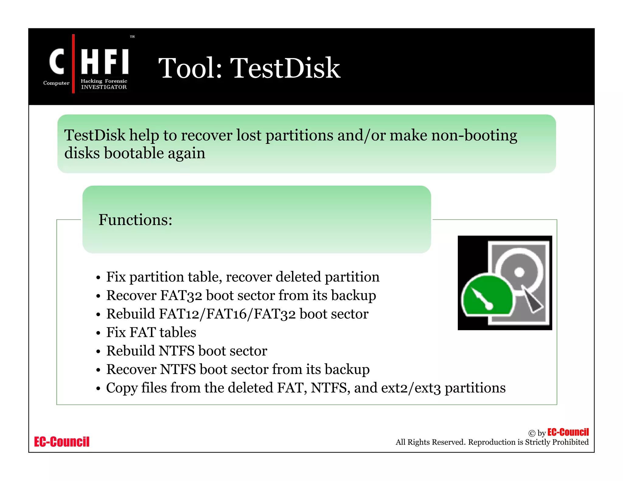 EC-Council
Copyright © by EC-Council
All Rights Reserved. Reproduction is Strictly Prohibited
Tool: TestDisk
TestDisk help to recover lost partitions and/or make non-booting
disks bootable again
• Fix partition table, recover deleted partition
• Recover FAT32 boot sector from its backup
• Rebuild FAT12/FAT16/FAT32 boot sector
• Fix FAT tables
• Rebuild NTFS boot sector
• Recover NTFS boot sector from its backup
• Copy files from the deleted FAT, NTFS, and ext2/ext3 partitions
Functions:
 