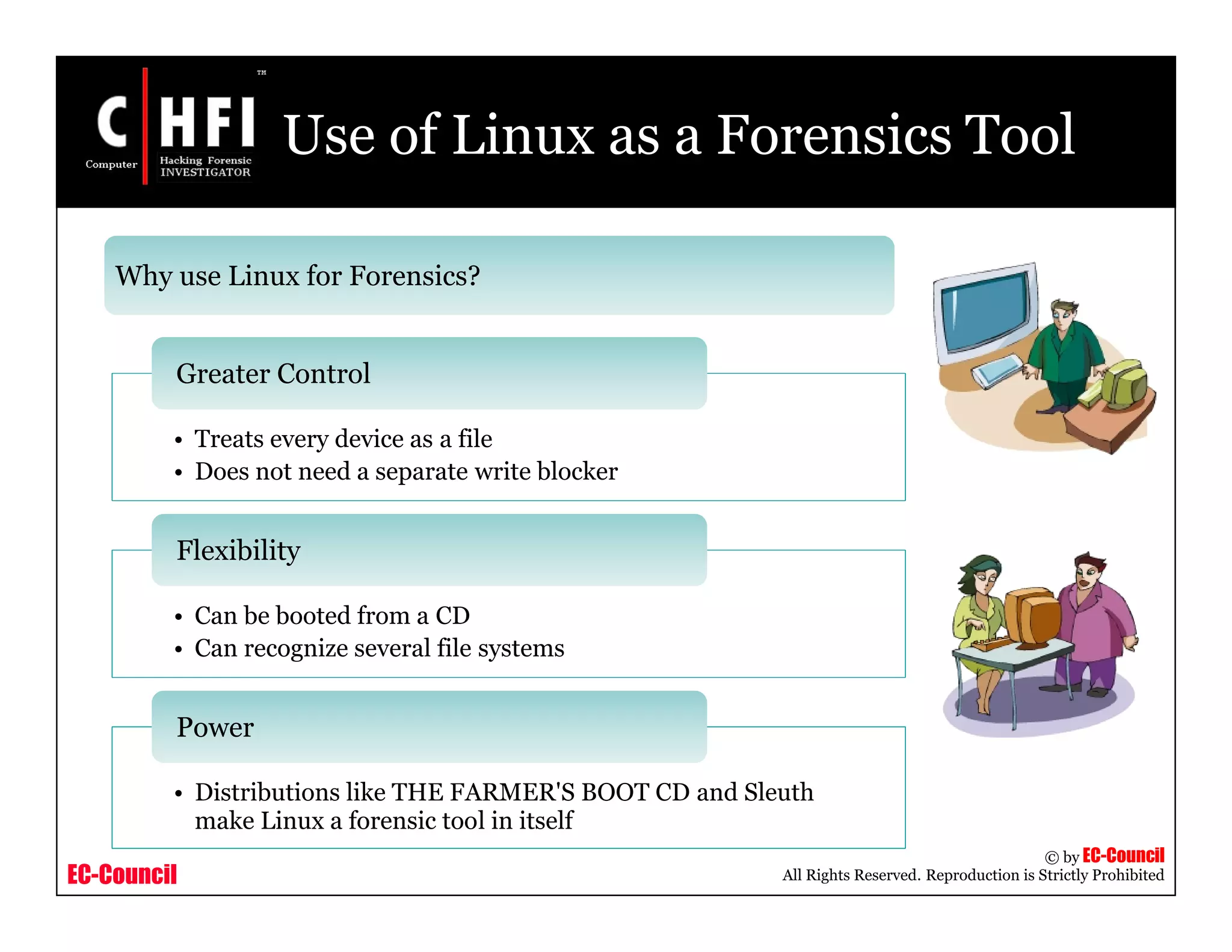 EC-Council
Copyright © by EC-Council
All Rights Reserved. Reproduction is Strictly Prohibited
Use of Linux as a Forensics Tool
Why use Linux for Forensics?
• Treats every device as a file
• Does not need a separate write blocker
Greater Control
• Can be booted from a CD
• Can recognize several file systems
Flexibility
• Distributions like THE FARMER'S BOOT CD and Sleuth
make Linux a forensic tool in itself
Power
 