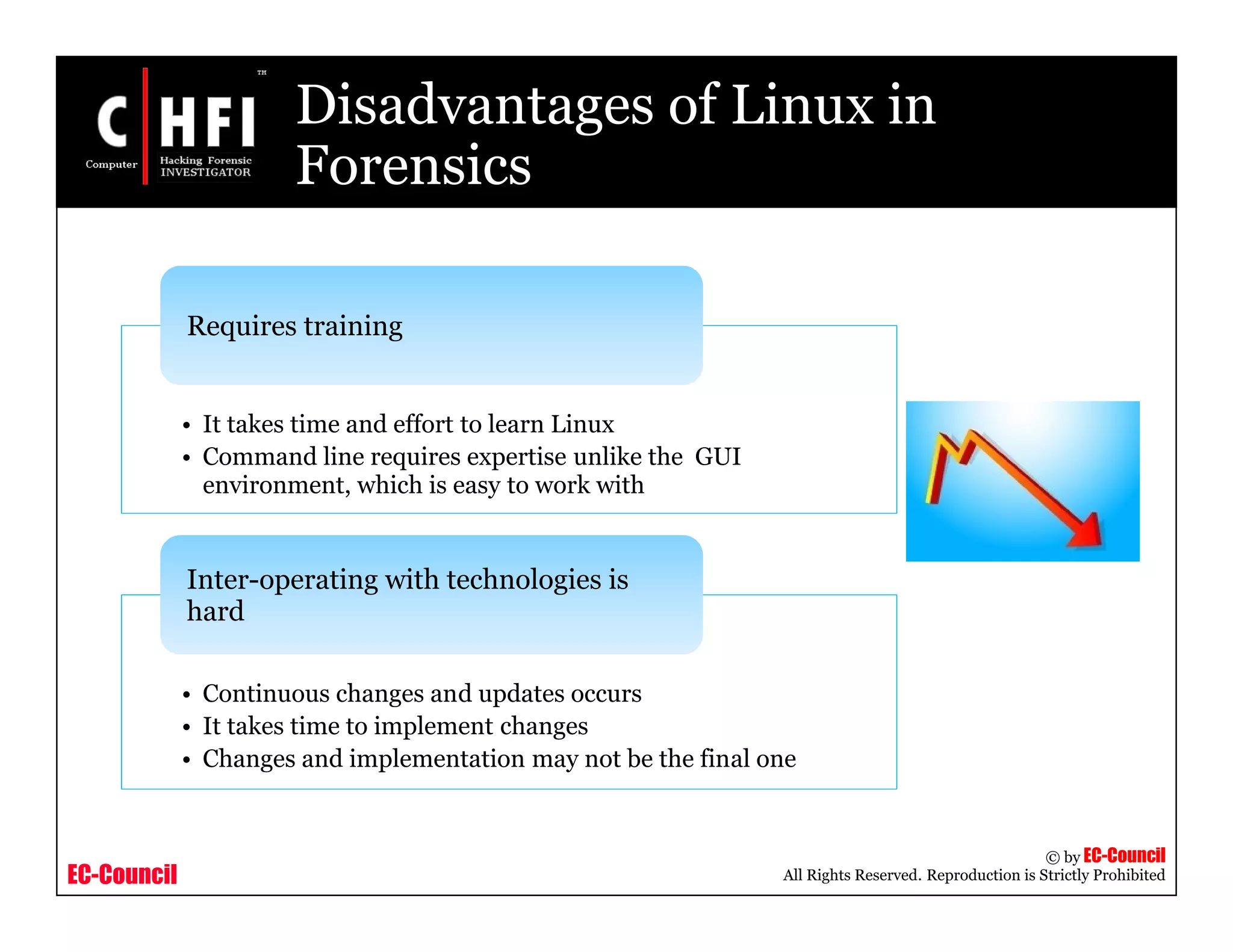 EC-Council
Copyright © by EC-Council
All Rights Reserved. Reproduction is Strictly Prohibited
Disadvantages of Linux in
Forensics
• It takes time and effort to learn Linux
• Command line requires expertise unlike the GUI
environment, which is easy to work with
Requires training
• Continuous changes and updates occurs
• It takes time to implement changes
• Changes and implementation may not be the final one
Inter-operating with technologies is
hard
 