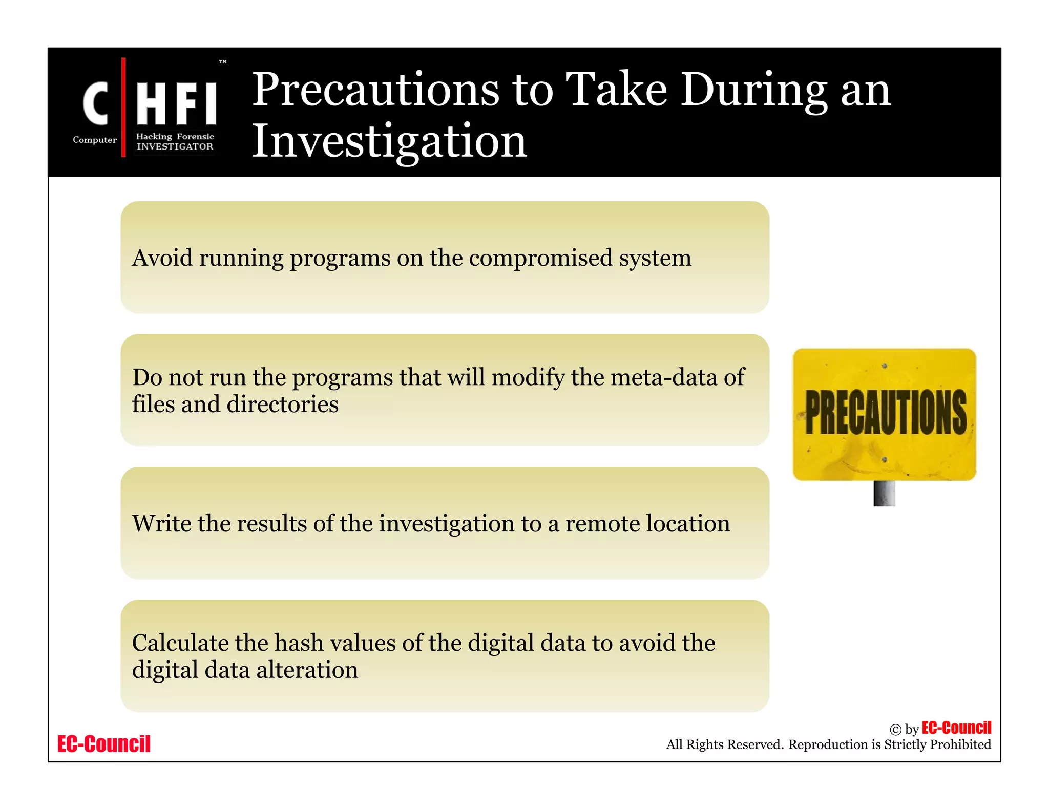 EC-Council
Copyright © by EC-Council
All Rights Reserved. Reproduction is Strictly Prohibited
Precautions to Take During an
Investigation
Avoid running programs on the compromised system
Do not run the programs that will modify the meta-data of
files and directories
Write the results of the investigation to a remote location
Calculate the hash values of the digital data to avoid the
digital data alteration
 