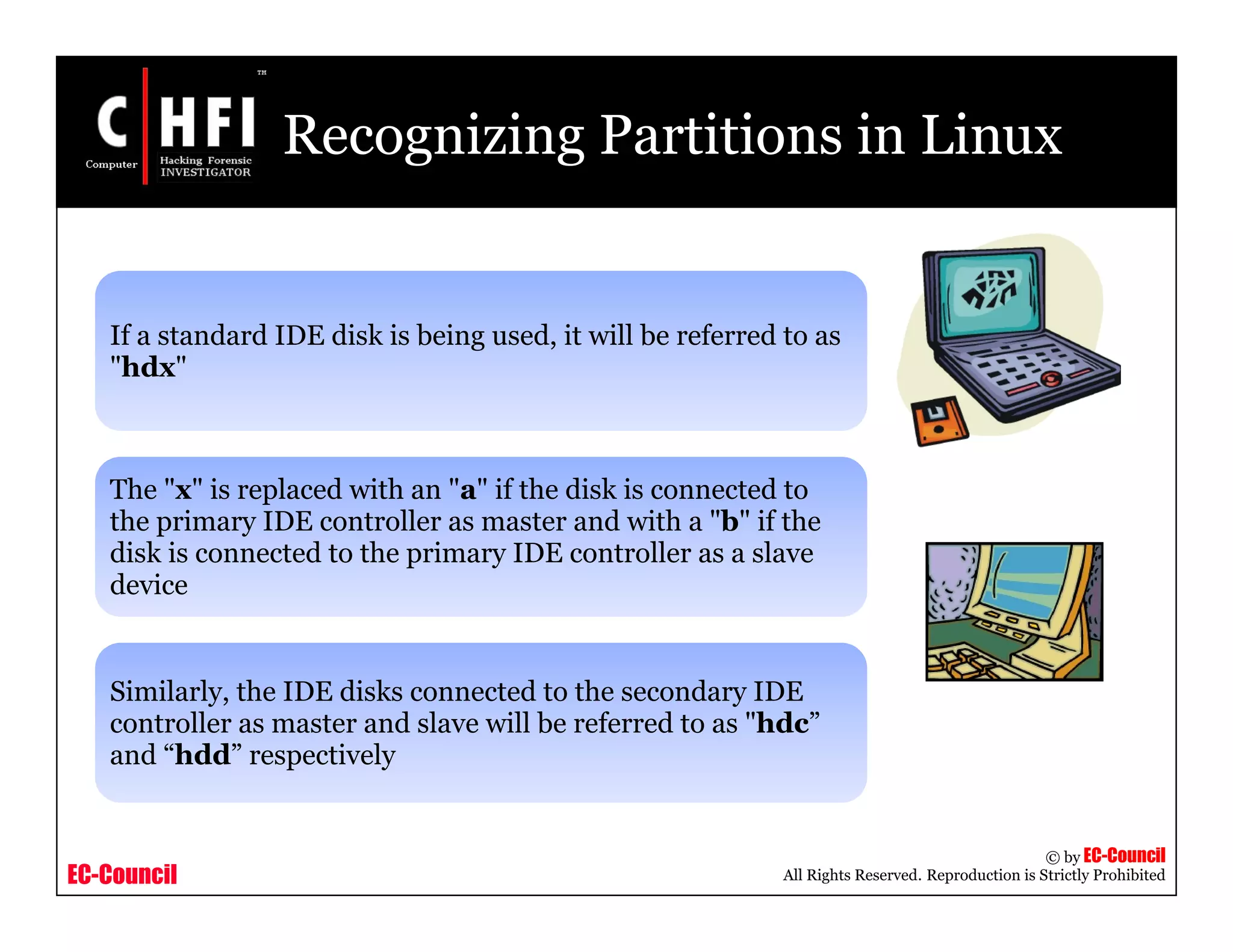 EC-Council
Copyright © by EC-Council
All Rights Reserved. Reproduction is Strictly Prohibited
Recognizing Partitions in Linux
If a standard IDE disk is being used, it will be referred to as
"hdx"
The "x" is replaced with an "a" if the disk is connected to
the primary IDE controller as master and with a "b" if the
disk is connected to the primary IDE controller as a slave
device
Similarly, the IDE disks connected to the secondary IDE
controller as master and slave will be referred to as "hdc”
and “hdd” respectively
 