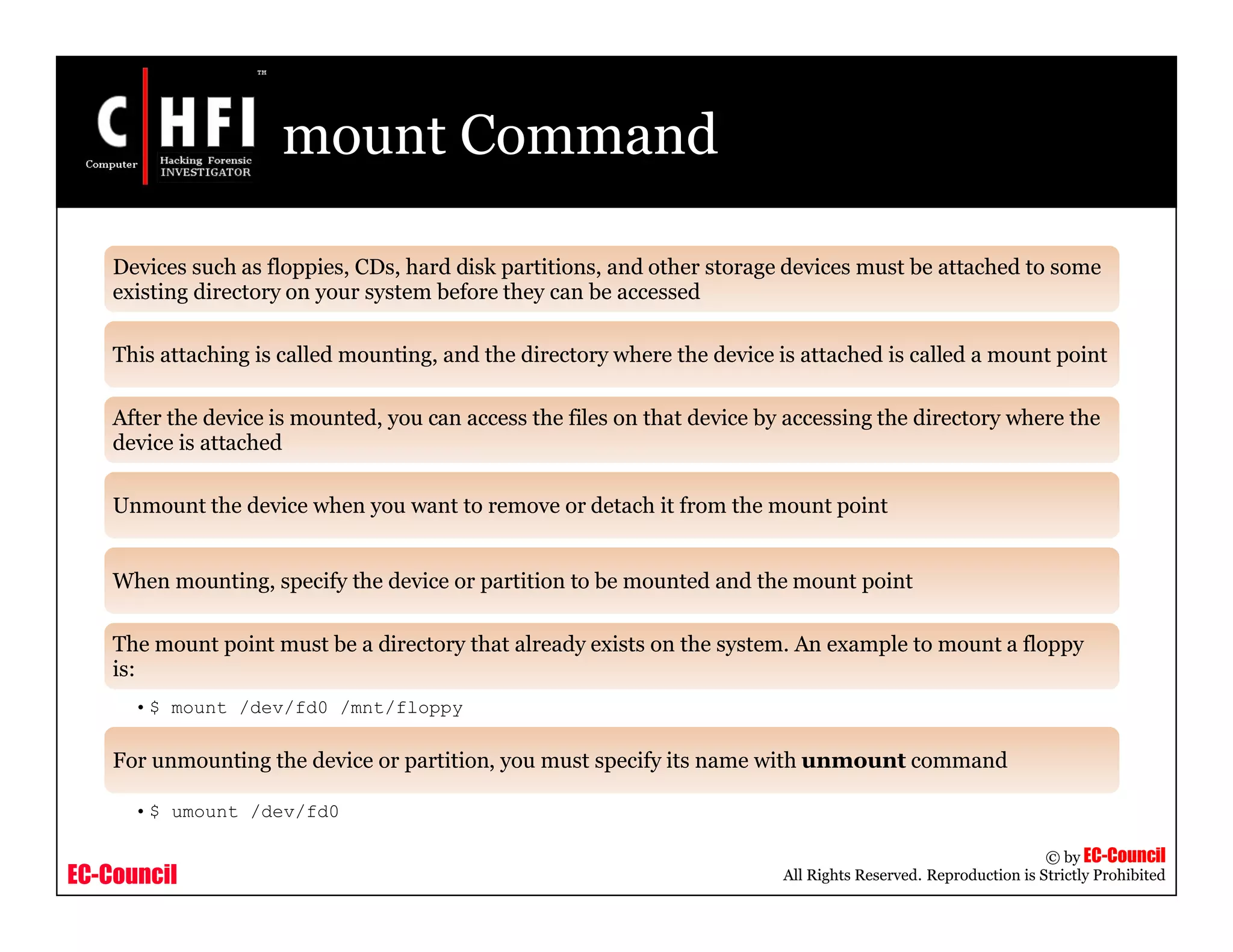 EC-Council
Copyright © by EC-Council
All Rights Reserved. Reproduction is Strictly Prohibited
mount Command
Devices such as floppies, CDs, hard disk partitions, and other storage devices must be attached to some
existing directory on your system before they can be accessed
This attaching is called mounting, and the directory where the device is attached is called a mount point
After the device is mounted, you can access the files on that device by accessing the directory where the
device is attached
Unmount the device when you want to remove or detach it from the mount point
When mounting, specify the device or partition to be mounted and the mount point
The mount point must be a directory that already exists on the system. An example to mount a floppy
is:
•$ mount /dev/fd0 /mnt/floppy
For unmounting the device or partition, you must specify its name with unmount command
•$ umount /dev/fd0
 