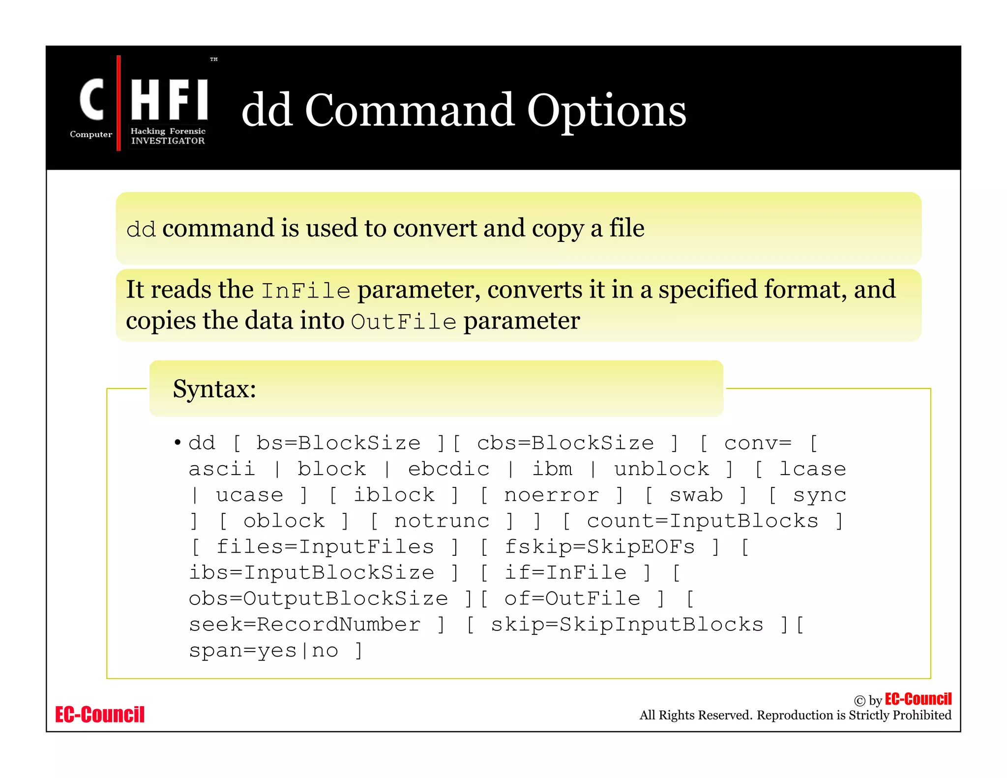 EC-Council
Copyright © by EC-Council
All Rights Reserved. Reproduction is Strictly Prohibited
dd Command Options
dd command is used to convert and copy a file
It reads the InFile parameter, converts it in a specified format, and
copies the data into OutFile parameter
• dd [ bs=BlockSize ][ cbs=BlockSize ] [ conv= [
ascii | block | ebcdic | ibm | unblock ] [ lcase
| ucase ] [ iblock ] [ noerror ] [ swab ] [ sync
] [ oblock ] [ notrunc ] ] [ count=InputBlocks ]
[ files=InputFiles ] [ fskip=SkipEOFs ] [
ibs=InputBlockSize ] [ if=InFile ] [
obs=OutputBlockSize ][ of=OutFile ] [
seek=RecordNumber ] [ skip=SkipInputBlocks ][
span=yes|no ]
Syntax:
 