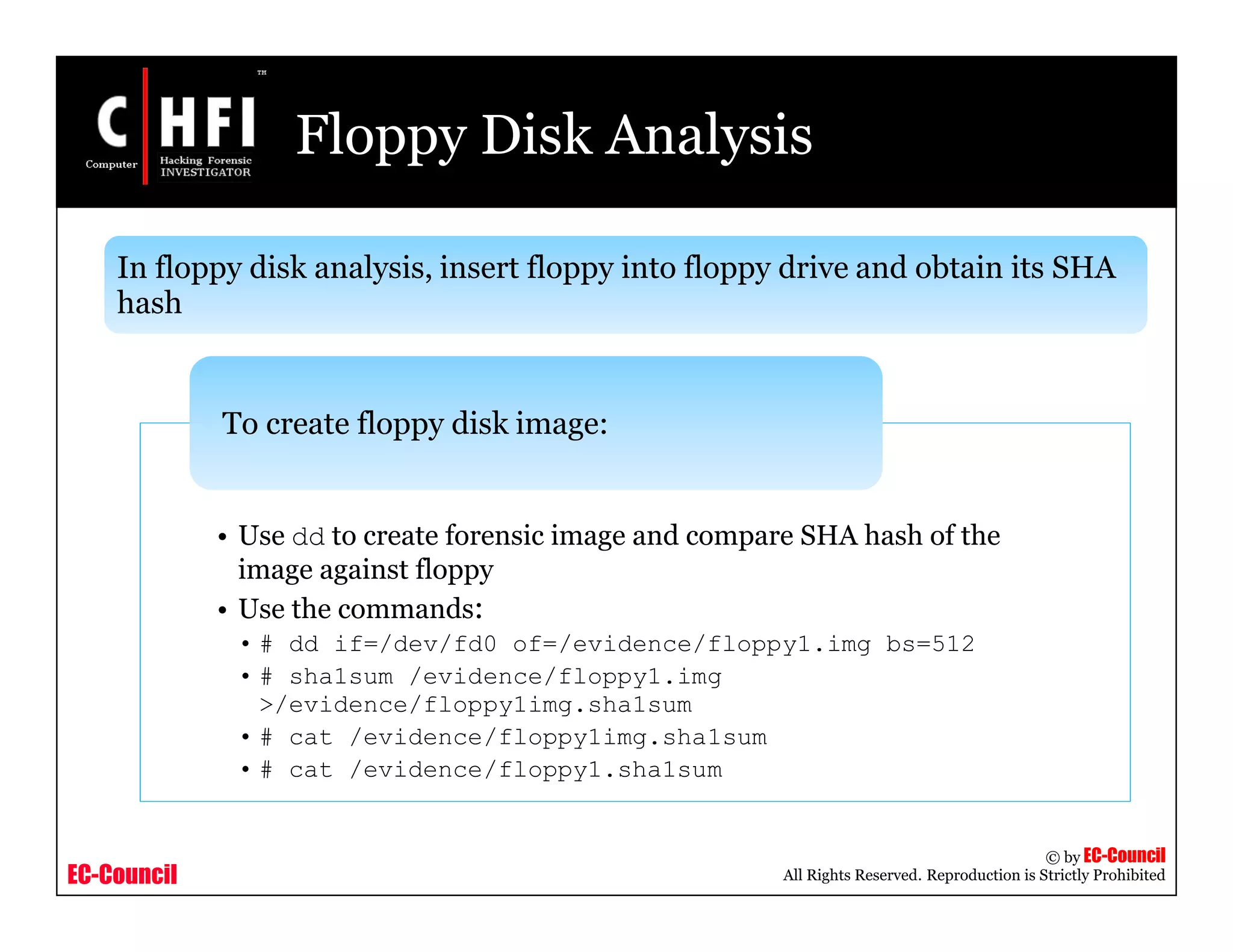 EC-Council
Copyright © by EC-Council
All Rights Reserved. Reproduction is Strictly Prohibited
Floppy Disk Analysis
• Use dd to create forensic image and compare SHA hash of the
image against floppy
• Use the commands:
• # dd if=/dev/fd0 of=/evidence/floppy1.img bs=512
• # sha1sum /evidence/floppy1.img
>/evidence/floppy1img.sha1sum
• # cat /evidence/floppy1img.sha1sum
• # cat /evidence/floppy1.sha1sum
To create floppy disk image:
In floppy disk analysis, insert floppy into floppy drive and obtain its SHA
hash
 