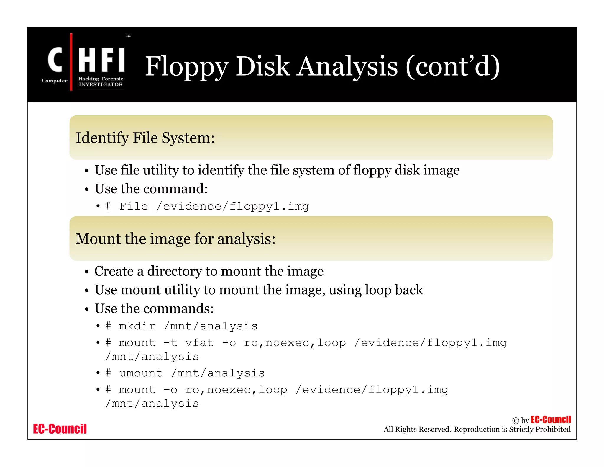 EC-Council
Copyright © by EC-Council
All Rights Reserved. Reproduction is Strictly Prohibited
Floppy Disk Analysis (cont’d)
Identify File System:
• Use file utility to identify the file system of floppy disk image
• Use the command:
• # File /evidence/floppy1.img
Mount the image for analysis:
• Create a directory to mount the image
• Use mount utility to mount the image, using loop back
• Use the commands:
• # mkdir /mnt/analysis
• # mount -t vfat -o ro,noexec,loop /evidence/floppy1.img
/mnt/analysis
• # umount /mnt/analysis
• # mount –o ro,noexec,loop /evidence/floppy1.img
/mnt/analysis
 