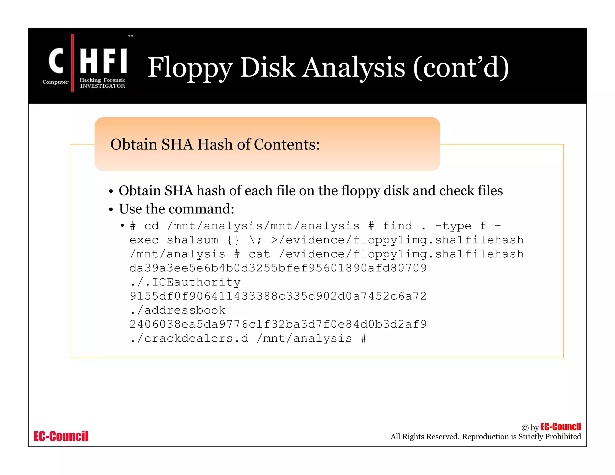 EC-Council
Copyright © by EC-Council
All Rights Reserved. Reproduction is Strictly Prohibited
Floppy Disk Analysis (cont’d)
• Obtain SHA hash of each file on the floppy disk and check files
• Use the command:
• # cd /mnt/analysis/mnt/analysis # find . -type f -
exec sha1sum {} ; >/evidence/floppy1img.sha1filehash
/mnt/analysis # cat /evidence/floppy1img.sha1filehash
da39a3ee5e6b4b0d3255bfef95601890afd80709
./.ICEauthority
9155df0f906411433388c335c902d0a7452c6a72
./addressbook
2406038ea5da9776c1f32ba3d7f0e84d0b3d2af9
./crackdealers.d /mnt/analysis #
Obtain SHA Hash of Contents:
 