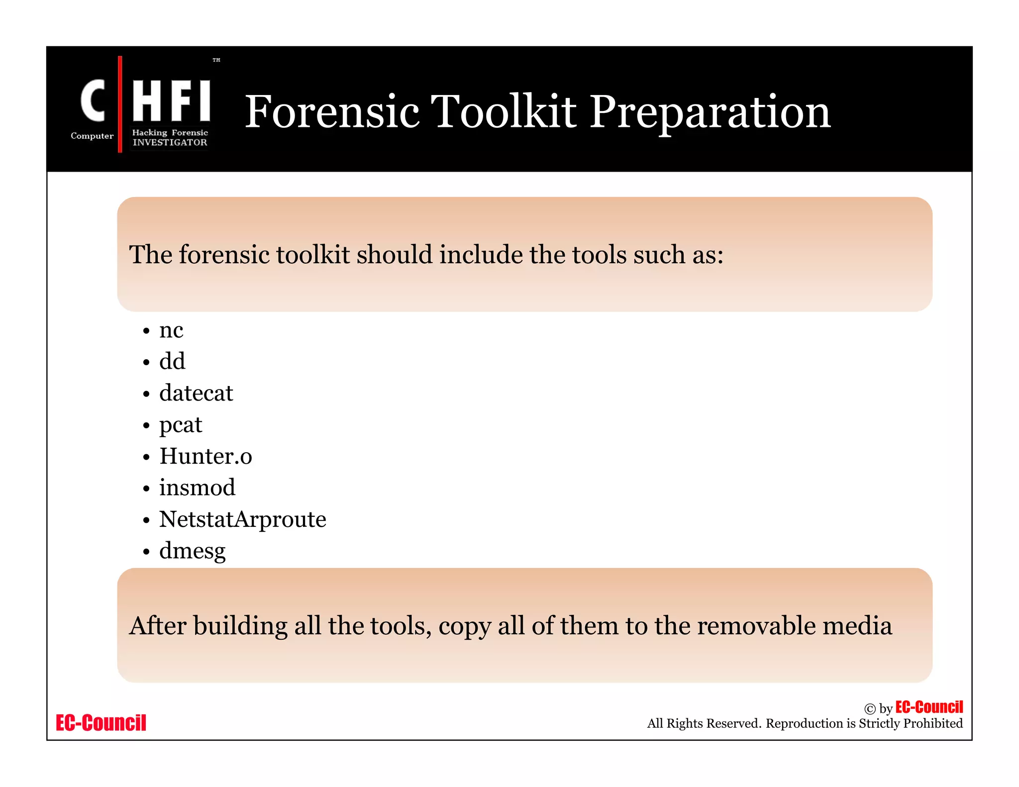 EC-Council
Copyright © by EC-Council
All Rights Reserved. Reproduction is Strictly Prohibited
Forensic Toolkit Preparation
The forensic toolkit should include the tools such as:
• nc
• dd
• datecat
• pcat
• Hunter.o
• insmod
• NetstatArproute
• dmesg
After building all the tools, copy all of them to the removable media
 