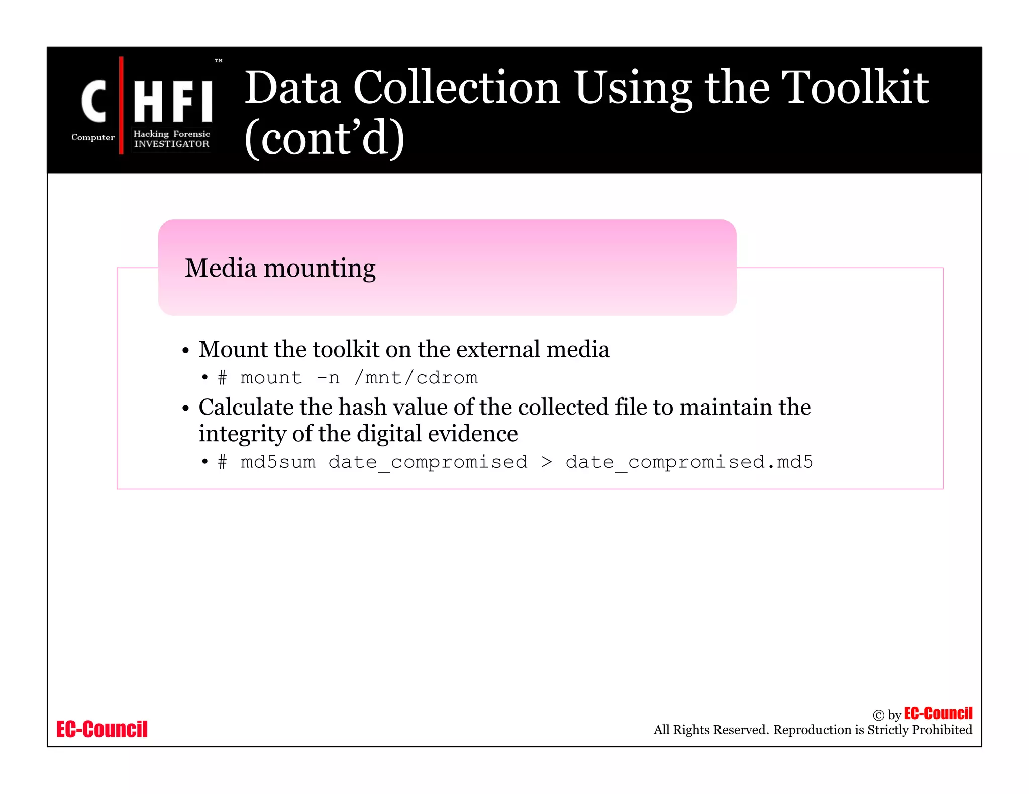 EC-Council
Copyright © by EC-Council
All Rights Reserved. Reproduction is Strictly Prohibited
Data Collection Using the Toolkit
(cont’d)
• Mount the toolkit on the external media
• # mount -n /mnt/cdrom
• Calculate the hash value of the collected file to maintain the
integrity of the digital evidence
• # md5sum date_compromised > date_compromised.md5
Media mounting
 