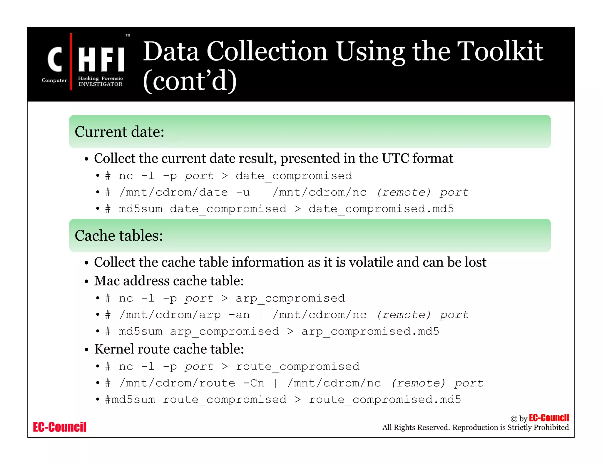 EC-Council
Copyright © by EC-Council
All Rights Reserved. Reproduction is Strictly Prohibited
Data Collection Using the Toolkit
(cont’d)
Current date:
• Collect the current date result, presented in the UTC format
• # nc -l -p port > date_compromised
• # /mnt/cdrom/date -u | /mnt/cdrom/nc (remote) port
• # md5sum date_compromised > date_compromised.md5
Cache tables:
• Collect the cache table information as it is volatile and can be lost
• Mac address cache table:
• # nc -l -p port > arp_compromised
• # /mnt/cdrom/arp -an | /mnt/cdrom/nc (remote) port
• # md5sum arp_compromised > arp_compromised.md5
• Kernel route cache table:
• # nc -l -p port > route_compromised
• # /mnt/cdrom/route -Cn | /mnt/cdrom/nc (remote) port
• #md5sum route_compromised > route_compromised.md5
 