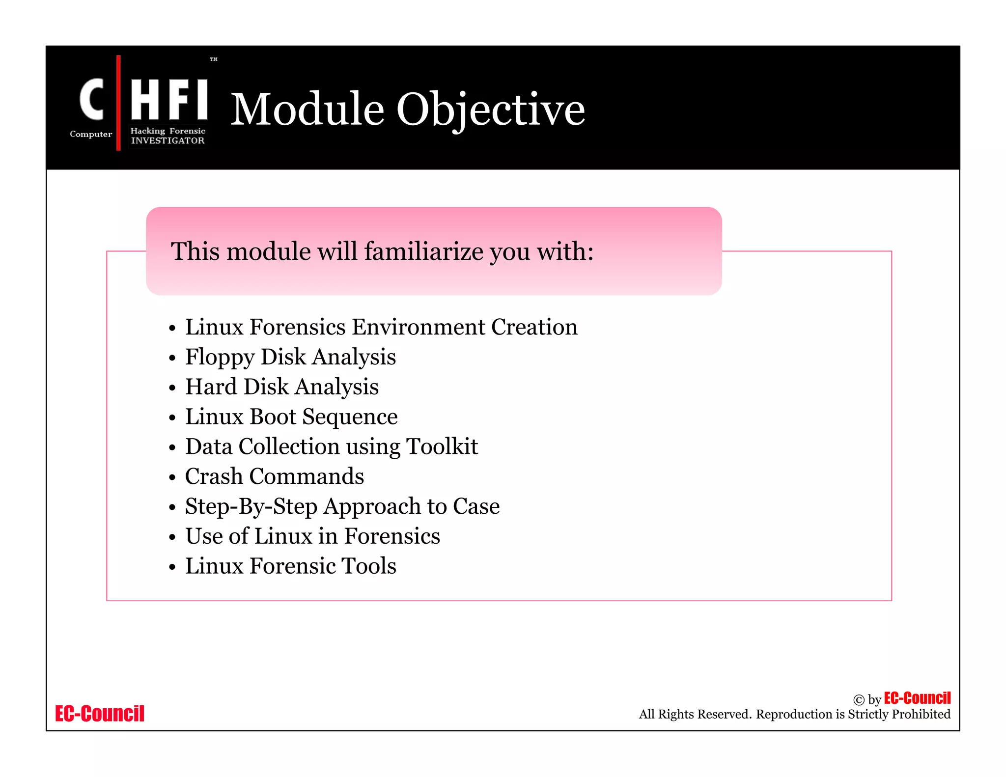 EC-Council
Copyright © by EC-Council
All Rights Reserved. Reproduction is Strictly Prohibited
Module Objective
• Linux Forensics Environment Creation
• Floppy Disk Analysis
• Hard Disk Analysis
• Linux Boot Sequence
• Data Collection using Toolkit
• Crash Commands
• Step-By-Step Approach to Case
• Use of Linux in Forensics
• Linux Forensic Tools
This module will familiarize you with:
 