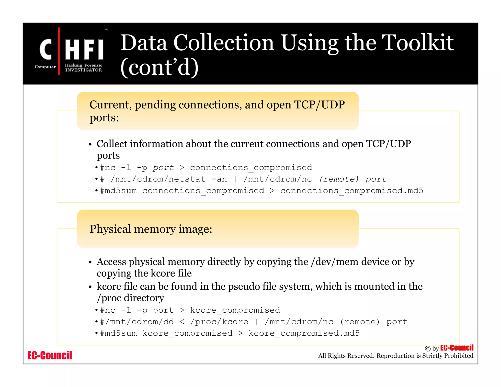 EC-Council
Copyright © by EC-Council
All Rights Reserved. Reproduction is Strictly Prohibited
Data Collection Using the Toolkit
(cont’d)
• Collect information about the current connections and open TCP/UDP
ports
•#nc -l -p port > connections_compromised
•# /mnt/cdrom/netstat -an | /mnt/cdrom/nc (remote) port
•#md5sum connections_compromised > connections_compromised.md5
Current, pending connections, and open TCP/UDP
ports:
• Access physical memory directly by copying the /dev/mem device or by
copying the kcore file
• kcore file can be found in the pseudo file system, which is mounted in the
/proc directory
•#nc -l -p port > kcore_compromised
•#/mnt/cdrom/dd < /proc/kcore | /mnt/cdrom/nc (remote) port
•#md5sum kcore_compromised > kcore_compromised.md5
Physical memory image:
 