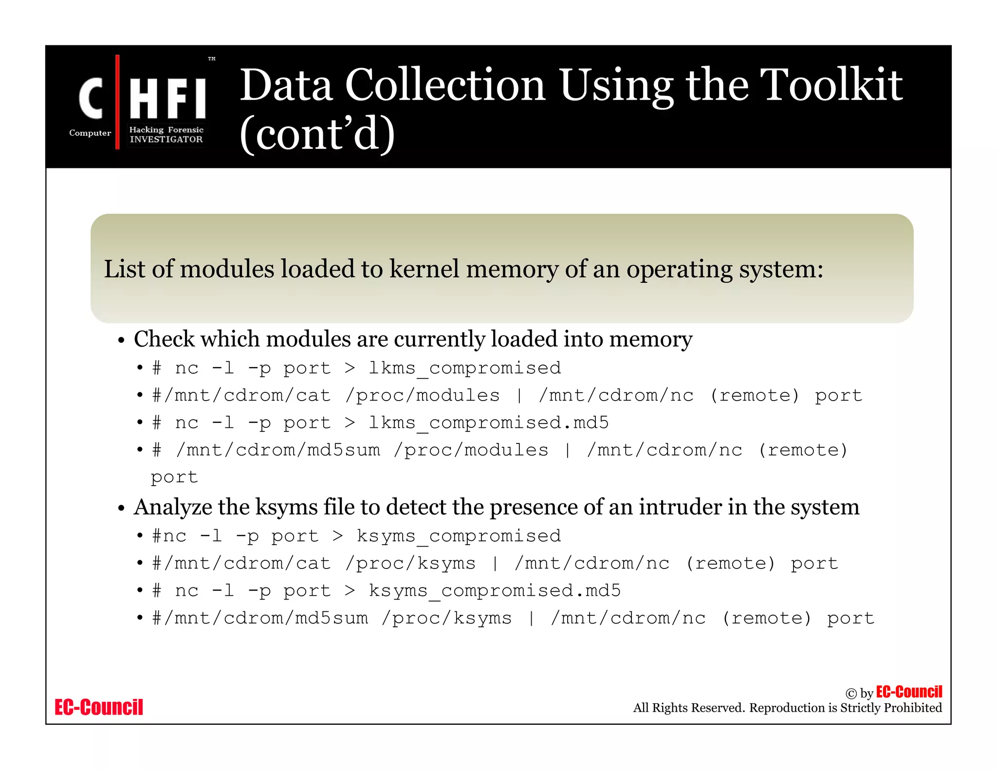 EC-Council
Copyright © by EC-Council
All Rights Reserved. Reproduction is Strictly Prohibited
Data Collection Using the Toolkit
(cont’d)
List of modules loaded to kernel memory of an operating system:
• Check which modules are currently loaded into memory
• # nc -l -p port > lkms_compromised
• #/mnt/cdrom/cat /proc/modules | /mnt/cdrom/nc (remote) port
• # nc -l -p port > lkms_compromised.md5
• # /mnt/cdrom/md5sum /proc/modules | /mnt/cdrom/nc (remote)
port
• Analyze the ksyms file to detect the presence of an intruder in the system
• #nc -l -p port > ksyms_compromised
• #/mnt/cdrom/cat /proc/ksyms | /mnt/cdrom/nc (remote) port
• # nc -l -p port > ksyms_compromised.md5
• #/mnt/cdrom/md5sum /proc/ksyms | /mnt/cdrom/nc (remote) port
 