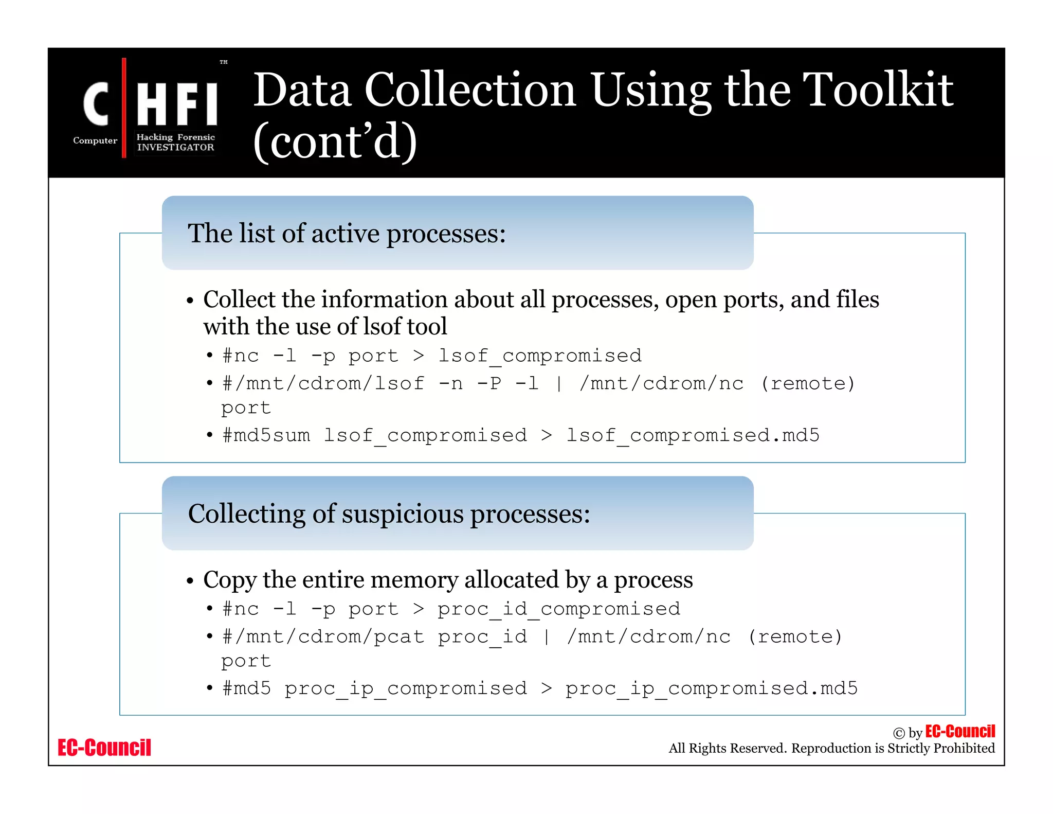 EC-Council
Copyright © by EC-Council
All Rights Reserved. Reproduction is Strictly Prohibited
Data Collection Using the Toolkit
(cont’d)
• Collect the information about all processes, open ports, and files
with the use of lsof tool
• #nc -l -p port > lsof_compromised
• #/mnt/cdrom/lsof -n -P -l | /mnt/cdrom/nc (remote)
port
• #md5sum lsof_compromised > lsof_compromised.md5
The list of active processes:
• Copy the entire memory allocated by a process
• #nc -l -p port > proc_id_compromised
• #/mnt/cdrom/pcat proc_id | /mnt/cdrom/nc (remote)
port
• #md5 proc_ip_compromised > proc_ip_compromised.md5
Collecting of suspicious processes:
 