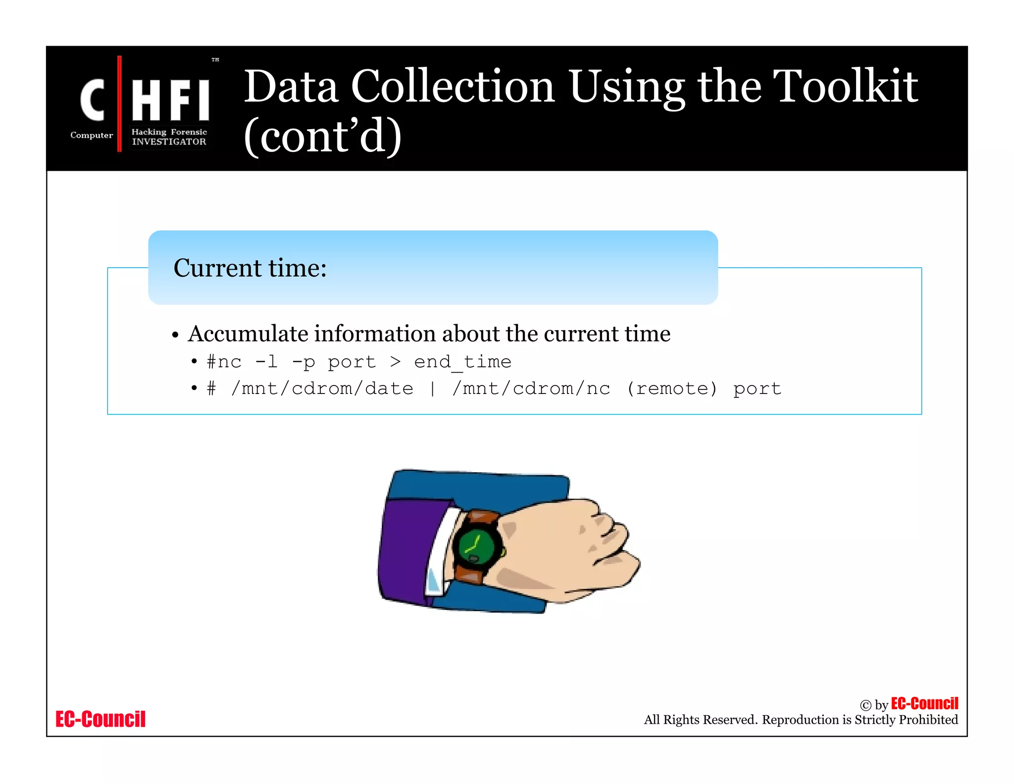 EC-Council
Copyright © by EC-Council
All Rights Reserved. Reproduction is Strictly Prohibited
Data Collection Using the Toolkit
(cont’d)
• Accumulate information about the current time
• #nc -l -p port > end_time
• # /mnt/cdrom/date | /mnt/cdrom/nc (remote) port
Current time:
 