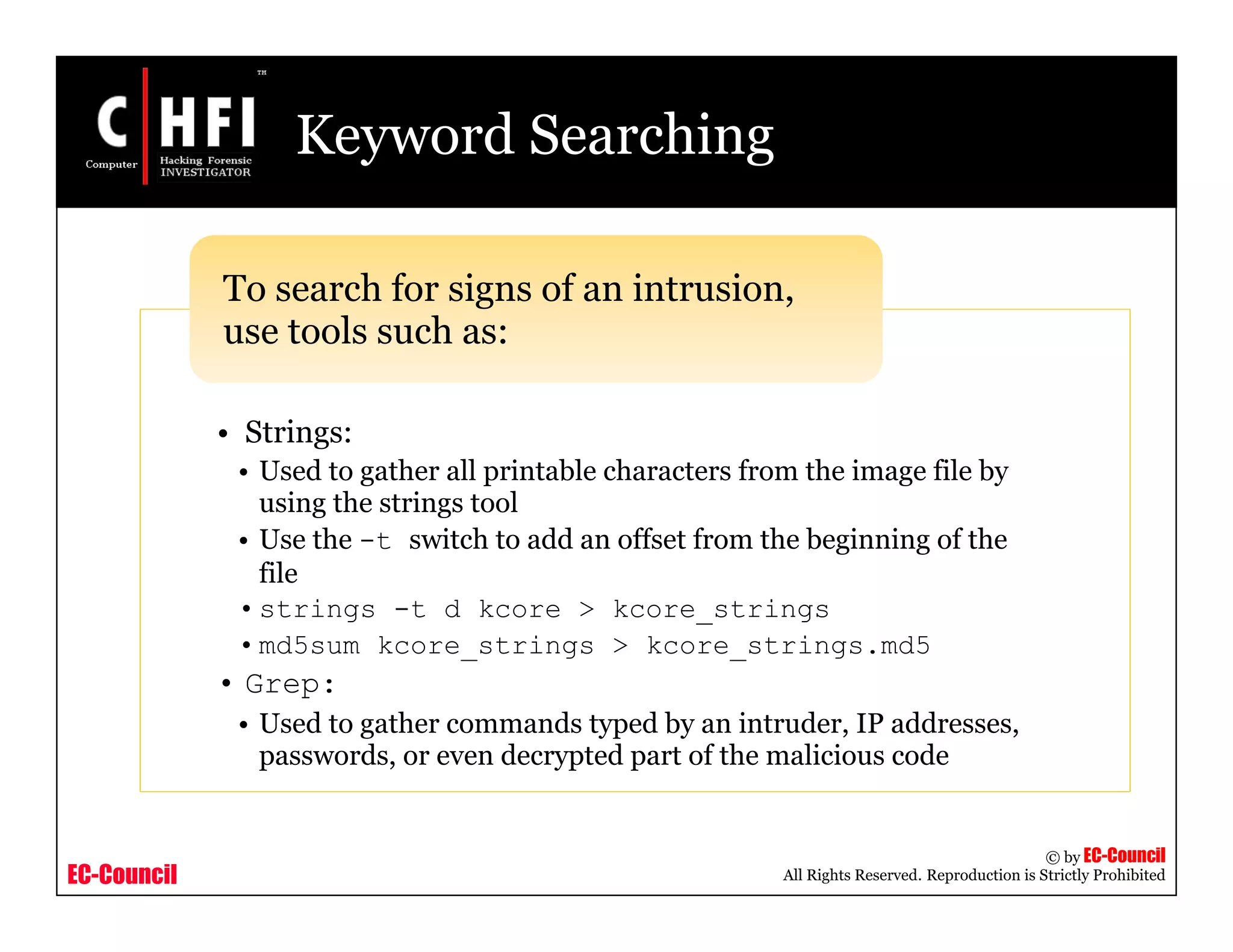EC-Council
Copyright © by EC-Council
All Rights Reserved. Reproduction is Strictly Prohibited
Keyword Searching
• Strings:
• Used to gather all printable characters from the image file by
using the strings tool
• Use the -t switch to add an offset from the beginning of the
file
•strings -t d kcore > kcore_strings
•md5sum kcore_strings > kcore_strings.md5
• Grep:
• Used to gather commands typed by an intruder, IP addresses,
passwords, or even decrypted part of the malicious code
To search for signs of an intrusion,
use tools such as:
 